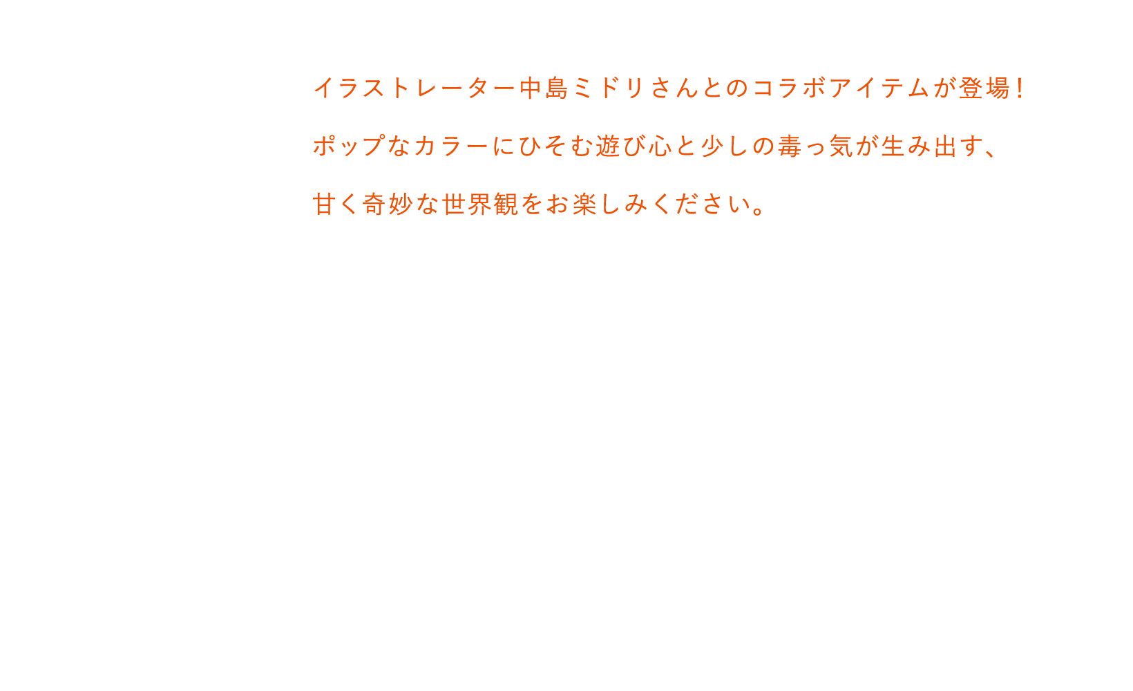 イラストレーター中島ミドリさんとのコラボアイテムが登場！ポップなカラーにカラーにひそむ遊び心と少しの毒っ気が生み出す、甘く奇妙な世界観をお楽しみください。