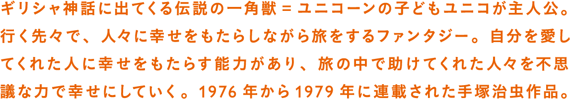 ギリシャ神話に出てくる伝説の一角獣＝ユニコーンの子どもユニコが主人公。行く先々で、人々に幸せをもたらしながら旅をするファンタジー。自分を愛してくれた人に幸せをもたらす能力があり、旅の中で助けてくれた人々を不思議な力で幸せにしていく。1976年から1979年に連載された手塚治虫作品。