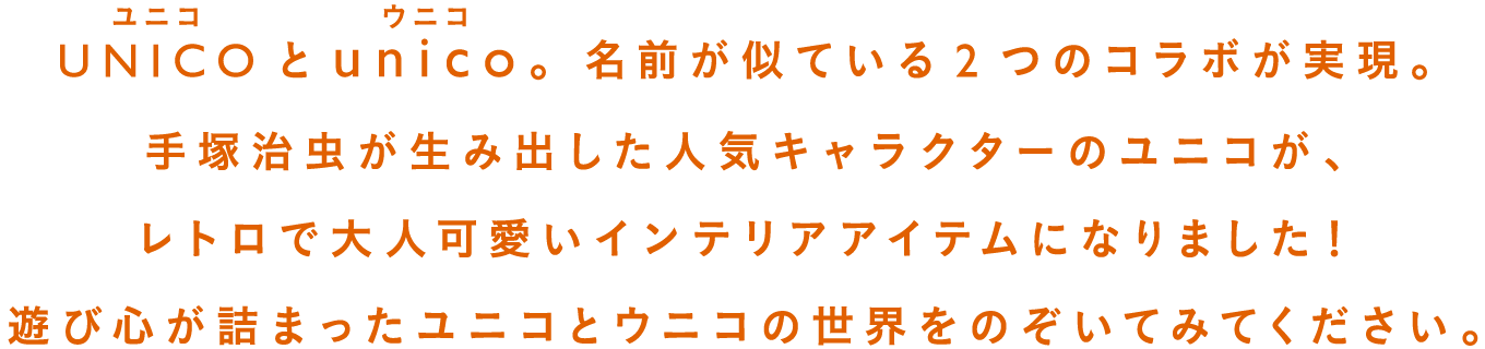 unico（ウニコ）公式通販のUNICO × unicoのページです。UNICOとunico。名前が似ている2つのコラボが実現。手塚治虫が生み出した人気キャラクターのユニコが、レトロで大人気可愛いインテリアアイテムになりました！遊び心が詰まったユニコとウニコの世界をのぞいてみてください。