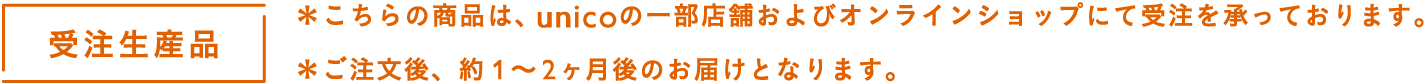 受注生産品＊こちらの商品は、unicoの一部店舗およびオンラインショップにて受注を承っております。＊ご注文後、約1～2ヶ月後のお届けとなります。
